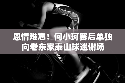 恩情难忘！何小珂赛后单独向老东家泰山球迷谢场